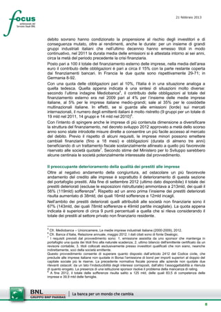 21 febbraio 2013
                                                                                               setesettembresette
                                                                                               SettsettembreAgost
                                                                                               o 2008


debito sovrano hanno condizionato la propensione al rischio degli investitori e di
conseguenza mutato, oltre ai rendimenti, anche le durate: per un insieme di grandi
gruppi industriali italiani che nell’ultimo decennio hanno emesso titoli in modo
continuativo, nel 2011 la durata media delle emissioni si è attestata intorno ai sei anni,
circa la metà del periodo precedente la crisi finanziaria.
Posto pari a 100 il totale del finanziamento esterno delle imprese, nella media dell’area
euro il contributo delle obbligazioni è pari a circa il 15% con la parte restante coperta
dai finanziamenti bancari. In Francia le due quote sono rispettivamente 29-71; in
Germania 8-92.
Con una quota delle obbligazioni pari al 10%, l’Italia è in una situazione analoga a
quella tedesca. Quella appena indicata è una sintesi di situazioni molto diverse:
secondo l’ultima indagine Mediobanca5, il contributo delle obbligazioni al totale del
finanziamento esterno era nel 2009 pari al 4% per l’insieme delle medie imprese
italiane, al 5% per le imprese italiane medio-grandi; sale al 35% per le cosiddette
multinazionali italiane. In effetti, se si guarda alle emissioni (lorde) sui mercati
internazionali, il numero degli emittenti italiani è molto ristretto (9 gruppi per un totale di
19 mld nel 2011, 14 gruppi e 14 mld nel 2010)6.
Con l’intento di spingere anche le imprese di più contenuta dimensione a diversificare
la struttura del finanziamento, nel decreto sviluppo 2012 approvato a metà dello scorso
anno sono state introdotte misure dirette a consentire un più facile accesso al mercato
del debito. Previo il rispetto di alcuni requisiti, le imprese minori possono emettere
cambiali finanziarie (fino a 18 mesi) e obbligazioni (durata di almeno tre anni)
beneficiando di un trattamento fiscale sostanzialmente allineato a quello più favorevole
riservato alle società quotate7. Secondo stime del Ministero per lo Sviluppo sarebbero
alcune centinaia le società potenzialmente interessate dal provvedimento.

Il preoccupante deterioramento della qualità dei prestiti alle imprese
Oltre al negativo andamento della congiuntura, ad ostacolare un più favorevole
andamento del credito alle imprese è soprattutto il deterioramento di questa sezione
del portafoglio prestiti. Alla fine di settembre 2012 (ultimo dato disponibile) il totale dei
prestiti deteriorati (escluse le esposizioni ristrutturate) ammontava a 213mld, dei quali il
56% (119mld) sofferenze8. Rispetto ad un anno prima l’insieme dei prestiti deteriorati
risulta aumentato di 38mld, dei quali 16mld sofferenze e 12mld incagli.
Nell’ambito dei prestiti deteriorati quelli attribuibili alle società non finanziarie sono il
67% (143mld, dei quali 78mld sofferenze e 49mld partite incagliate). La quota appena
indicata è superiore di circa 9 punti percentuali a quella che si rileva considerando il
totale dei prestiti al settore privato non finanziario residente.


5
  Cfr. Mediobanca – Unioncamere, Le medie imprese industriali italiane (2000-2009), 2012.
6
  Cfr. Banca d’Italia, Relazione annuale, maggio 2012. I dati citati sono di fonte Dealogic.
7
   I requisiti previsti dal provvedimento sono: 1. emissione assistita da uno sponsor che mantenga in
portafoglio una quota dei titoli fino alla naturale scadenza; 2. ultimo bilancio dell'emittente certificato da un
revisore contabile; 3. titoli collocati esclusivamente presso investitori qualificati che non siano, neanche
indirettamente, soci della società emittente.
Questo provvedimento consente di superare quanto disposto dall’articolo 2412 del Codice civile, che
preclude alle imprese italiane non quotate in Borsa l’emissione di bond per importi superiori al doppio del
capitale sociale più le riserve. La precedente normativa fiscale poneva alle aziende non quotate due
rilevanti ostacoli: da un lato l’indeducibilità degli interessi corrisposti, dall’altro l’assoggettabilità a ritenuta
di quanto erogato. La presenza di una istituzione sponsor risolve il problema della mancanza di rating.
8
   A fine 2012, il totale delle sofferenze risulta salito a 125 mld, delle quali 83,5 di competenza delle
imprese e 39,9 mld delle famiglie.




                                                                                                                    8
 