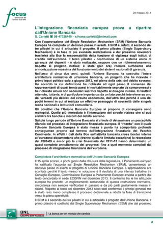 2
28 maggio 2014
L’integrazione finanziaria europea prova a ripartire
dall’Unione Bancaria
S. Carletti  06-47028440 – silvano.carletti@bnlmail.com
Con l’approvazione del Single Resolution Mechanism (SRM) l’Unione Bancaria
Europea ha compiuto un decisivo passo in avanti. Il SRM è, infatti, il secondo dei
tre pilastri in cui è articolato il progetto. Il primo pilastro (Single Supervisory
Mechanism) è in fase di più avanzata realizzazione e dal prossimo novembre
trasferirà alla Bce la responsabilità della funzione di vigilanza sugli istituti di
credito dell’eurozona. Il terzo pilastro - costituzione di un sistema unico di
garanzia dei depositi - è stato realizzato, seppure con un ridimensionamento
rispetto al progetto iniziale: è stata (per ora) ritenuta sufficiente una
armonizzazione massima del funzionamento dei sistemi nazionali di garanzia.
Nell’arco di circa due anni, quindi, l’Unione Europea ha costruito l’intera
architettura normativa di un’unione bancaria, un progetto che ha ricevuto il
primo input politico solo a giugno 2012, nel pieno della crisi del debito sovrano.
Un accordo la cui definizione ha richiesto ad ogni passo il consenso dei
rappresentanti di quasi trenta paesi è inevitabilmente segnato da compromessi e
ha richiesto alcuni non secondari sacrifici rispetto al disegno iniziale. Il risultato
ottenuto, tuttavia, è di particolare importanza da un lato perché interviene su uno
dei versanti più delicati del circuito economico, dall’altro lato perché è uno dei
pochi terreni in cui si realizza un effettivo passaggio di sovranità dalle singole
realtà nazionali a istituzioni comunitarie.
Gli obiettivi che l’Unione Bancaria Europea si propone di conseguire sono
molteplici. Quello più immediato è l’interruzione del circolo vizioso che si può
stabilire tra banche e mercati del debito sovrano.
Sul più lungo periodo all’Unione Bancaria si chiede di determinare un percepibile
rilancio del processo di integrazione finanziaria europea. Il “ritardo” con il quale
l’Unione Bancaria Europea è stata messa a punto ha comportato profonde
conseguenze proprio sul terreno dell’integrazione finanziaria del Vecchio
Continente. In effetti i dati della Bce sull’attività bancaria cross border interna
all’eurozona documentano che (tranne qualche limitata eccezione) la recessione
del 2008-09 e ancor più la crisi finanziaria del 2011-12 hanno determinato un
quasi completo annullamento dei progressi fino a quel momento compiuti dal
processo di integrazione finanziaria dell’eurozona.
Completata l’architettura normativa dell’Unione Bancaria Europea
Il 15 aprile scorso, a pochi giorni dalla chiusura della legislatura, il Parlamento europeo
ha ratificato l’accordo sul Single Resolution Mechanism (SRM), consentendo un
decisivo passo in avanti al progetto di Unione Bancaria Europea. L’approvazione era
scontata perché il testo messo in votazione è il risultato di una intensa trattativa tra
Consiglio Europeo, Commissione Europea e Parlamento Europeo avviata a partire dal
testo concordato in sede ECOFIN nel dicembre 2013. Il confronto tra le tre istituzioni
europee ha prodotto un miglioramento sostanziale di questa costruzione normativa,
circostanza non sempre verificatasi in passato e da più parti giustamente messa in
risalto. Rispetto al testo del dicembre 2013 sono stati confermati i principi generali ma
è stato reso meno complesso il processo decisionale e ridotta la fase di transizione
verso la piena operatività.
Il SRM è il secondo dei tre pilastri in cui è articolato il progetto dell’Unione Bancaria. Il
primo pilastro è costituito dal Single Supervisory Mechanism (SSM) che dal prossimo
 