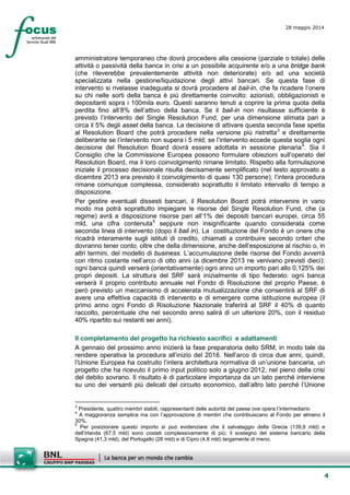 4
28 maggio 2014
amministratore temporaneo che dovrà procedere alla cessione (parziale o totale) delle
attività o passività della banca in crisi a un possibile acquirente e/o a una bridge bank
(che rileverebbe prevalentemente attività non deteriorate) e/o ad una società
specializzata nella gestione/liquidazione degli attivi bancari. Se questa fase di
intervento si rivelasse inadeguata si dovrà procedere al bail-in, che fa ricadere l’onere
su chi nelle sorti della banca è più direttamente coinvolto: azionisti, obbligazionisti e
depositanti sopra i 100mila euro. Questi saranno tenuti a coprire la prima quota della
perdita fino all’8% dell’attivo della banca. Se il bail-in non risultasse sufficiente è
previsto l’intervento del Single Resolution Fund, per una dimensione stimata pari a
circa il 5% degli asset della banca. La decisione di attivare questa seconda fase spetta
al Resolution Board che potrà procedere nella versione più ristretta3
e direttamente
deliberante se l’intervento non supera i 5 mld; se l’intervento eccede questa soglia ogni
decisione del Resolution Board dovrà essere adottata in sessione plenaria4
. Sia il
Consiglio che la Commissione Europea possono formulare obiezioni sull’operato del
Resolution Board, ma il loro coinvolgimento rimane limitato. Rispetto alla formulazione
iniziale il processo decisionale risulta decisamente semplificato (nel testo approvato a
dicembre 2013 era previsto il coinvolgimento di quasi 130 persone); l’intera procedura
rimane comunque complessa, considerato soprattutto il limitato intervallo di tempo a
disposizione.
Per gestire eventuali dissesti bancari, il Resolution Board potrà intervenire in vario
modo ma potrà soprattutto impiegare le risorse del Single Resolution Fund, che (a
regime) avrà a disposizione risorse pari all’1% dei depositi bancari europei, circa 55
mld, una cifra contenuta5
seppure non insignificante quando considerata come
seconda linea di intervento (dopo il bail in). La costituzione del Fondo è un onere che
ricadrà interamente sugli istituti di credito, chiamati a contribuire secondo criteri che
dovranno tener conto, oltre che della dimensione, anche dell’esposizione al rischio o, in
altri termini, del modello di business. L’accumulazione delle risorse del Fondo avverrà
con ritmo costante nell’arco di otto anni (a dicembre 2013 ne venivano previsti dieci):
ogni banca quindi verserà (orientativamente) ogni anno un importo pari allo 0,125% dei
propri depositi. La struttura del SRF sarà inizialmente di tipo federato: ogni banca
verserà il proprio contributo annuale nel Fondo di Risoluzione del proprio Paese; è
però previsto un meccanismo di accelerata mutualizzazione che consentirà al SRF di
avere una effettiva capacità di intervento e di emergere come istituzione europea (il
primo anno ogni Fondo di Risoluzione Nazionale traferirà al SRF il 40% di quanto
raccolto, percentuale che nel secondo anno salirà di un ulteriore 20%, con il residuo
40% ripartito sui restanti sei anni).
Il completamento del progetto ha richiesto sacrifici e adattamenti
A gennaio del prossimo anno inizierà la fase preparatoria dello SRM, in modo tale da
rendere operativa la procedura all’inizio del 2016. Nell’arco di circa due anni, quindi,
l’Unione Europea ha costruito l’intera architettura normativa di un’unione bancaria, un
progetto che ha ricevuto il primo input politico solo a giugno 2012, nel pieno della crisi
del debito sovrano. Il risultato è di particolare importanza da un lato perché interviene
su uno dei versanti più delicati del circuito economico, dall’altro lato perché l’Unione
3
Presidente, quattro membri stabili, rappresentanti delle autorità del paese ove opera l’intermediario
4
A maggioranza semplice ma con l’approvazione di membri che contribuiscano al Fondo per almeno il
30%.
5
Per posizionare questo importo si può evidenziare che il salvataggio della Grecia (139,9 mld) e
dell’Irlanda (67,5 mld) sono costati complessivamente di più; il sostegno del sistema bancario della
Spagna (41,3 mld), del Portogallo (26 mld) e di Cipro (4,8 mld) largamente di meno.
 