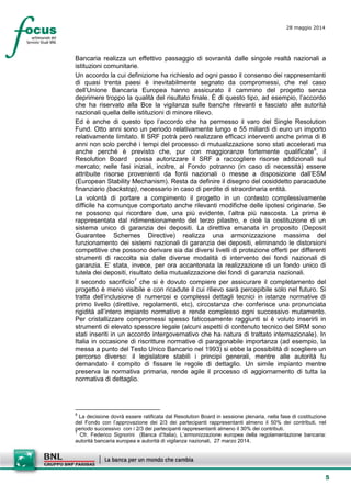 5
28 maggio 2014
Bancaria realizza un effettivo passaggio di sovranità dalle singole realtà nazionali a
istituzioni comunitarie.
Un accordo la cui definizione ha richiesto ad ogni passo il consenso dei rappresentanti
di quasi trenta paesi è inevitabilmente segnato da compromessi, che nel caso
dell’Unione Bancaria Europea hanno assicurato il cammino del progetto senza
deprimere troppo la qualità del risultato finale. È di questo tipo, ad esempio, l’accordo
che ha riservato alla Bce la vigilanza sulle banche rilevanti e lasciato alle autorità
nazionali quella delle istituzioni di minore rilievo.
Ed è anche di questo tipo l’accordo che ha permesso il varo del Single Resolution
Fund. Otto anni sono un periodo relativamente lungo e 55 miliardi di euro un importo
relativamente limitato. Il SRF potrà però realizzare efficaci interventi anche prima di 8
anni non solo perché i tempi del processo di mutualizzazione sono stati accelerati ma
anche perché è previsto che, pur con maggioranze fortemente qualificate6
, il
Resolution Board possa autorizzare il SRF a raccogliere risorse addizionali sul
mercato; nelle fasi iniziali, inoltre, al Fondo potranno (in caso di necessità) essere
attribuite risorse provenienti da fonti nazionali o messe a disposizione dall’ESM
(European Stability Mechanism). Resta da definire il disegno del cosiddetto paracadute
finanziario (backstop), necessario in caso di perdite di straordinaria entità.
La volontà di portare a compimento il progetto in un contesto complessivamente
difficile ha comunque comportato anche rilevanti modifiche delle ipotesi originarie. Se
ne possono qui ricordare due, una più evidente, l’altra più nascosta. La prima è
rappresentata dal ridimensionamento del terzo pilastro, e cioè la costituzione di un
sistema unico di garanzia dei depositi. La direttiva emanata in proposito (Deposit
Guarantee Schemes Directive) realizza una armonizzazione massima del
funzionamento dei sistemi nazionali di garanzia dei depositi, eliminando le distorsioni
competitive che possono derivare sia dai diversi livelli di protezione offerti per differenti
strumenti di raccolta sia dalle diverse modalità di intervento dei fondi nazionali di
garanzia. E’ stata, invece, per ora accantonata la realizzazione di un fondo unico di
tutela dei depositi, risultato della mutualizzazione dei fondi di garanzia nazionali.
Il secondo sacrificio7
che si è dovuto compiere per assicurare il completamento del
progetto è meno visibile e con ricadute il cui rilievo sarà percepibile solo nel futuro. Si
tratta dell’inclusione di numerosi e complessi dettagli tecnici in istanze normative di
primo livello (direttive, regolamenti, etc), circostanza che conferisce una pronunciata
rigidità all’intero impianto normativo e rende complesso ogni successivo mutamento.
Per cristallizzare compromessi spesso faticosamente raggiunti si è voluto inserirli in
strumenti di elevato spessore legale (alcuni aspetti di contenuto tecnico del SRM sono
stati inseriti in un accordo intergovernativo che ha natura di trattato internazionale). In
Italia in occasione di riscritture normative di paragonabile importanza (ad esempio, la
messa a punto del Testo Unico Bancario nel 1993) si ebbe la possibilità di scegliere un
percorso diverso: il legislatore stabilì i principi generali, mentre alle autorità fu
demandato il compito di fissare le regole di dettaglio. Un simile impianto mentre
preserva la normativa primaria, rende agile il processo di aggiornamento di tutta la
normativa di dettaglio.
6
La decisione dovrà essere ratificata dal Resolution Board in sessione plenaria, nella fase di costituzione
del Fondo con l’approvazione dei 2/3 dei partecipanti rappresentanti almeno il 50% dei contributi, nel
periodo successivo con i 2/3 dei partecipanti rappresentanti almeno il 30% dei contributi.
7
Cfr. Federico Signorini (Banca d’Italia), L’armonizzazione europea della regolamentazione bancaria:
autorità bancaria europea e autorità di vigilanza nazionali, 27 marzo 2014.
 