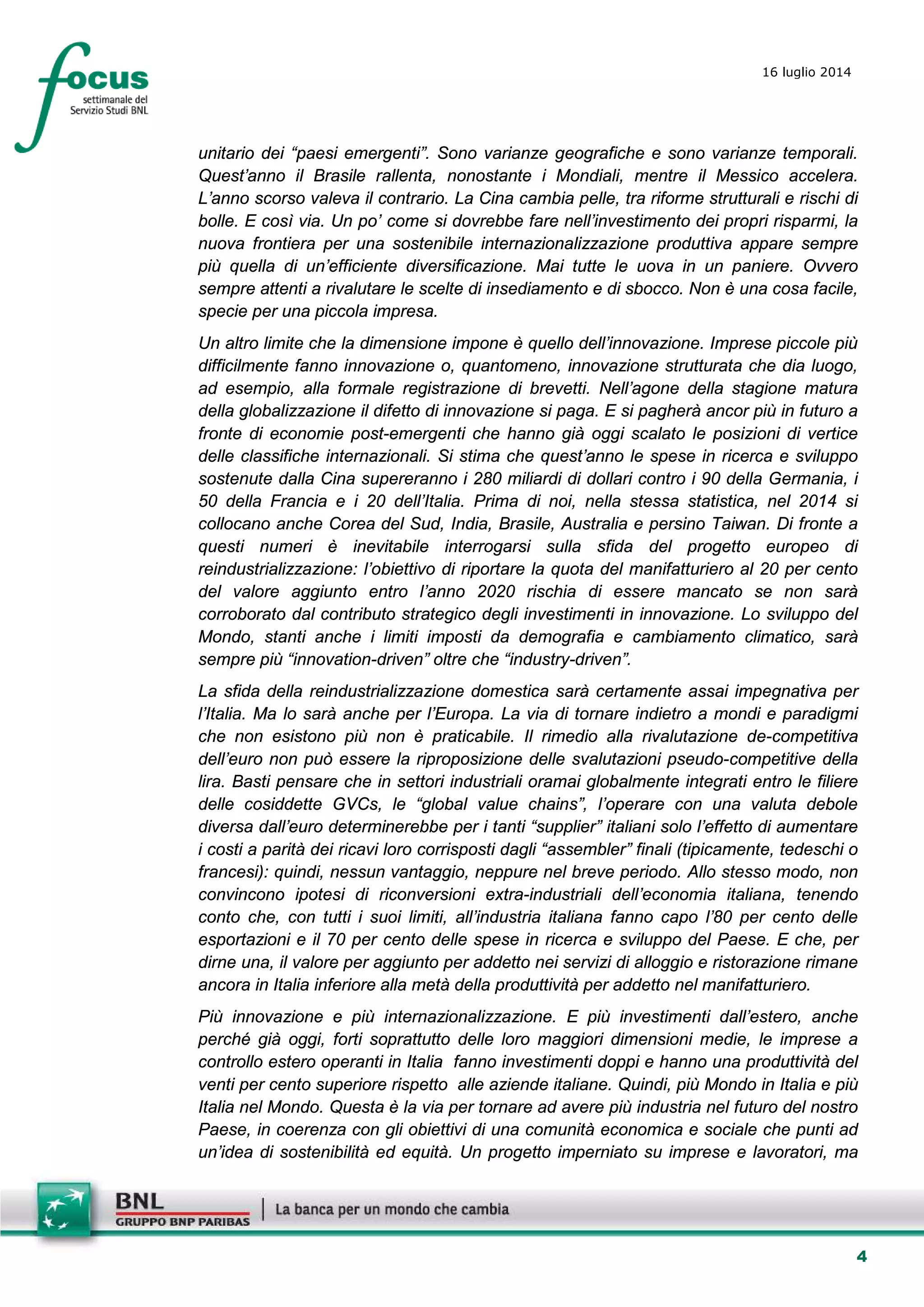 4
16 luglio 2014
unitario dei “paesi emergenti”. Sono varianze geografiche e sono varianze temporali.
Quest’anno il Brasile rallenta, nonostante i Mondiali, mentre il Messico accelera.
L’anno scorso valeva il contrario. La Cina cambia pelle, tra riforme strutturali e rischi di
bolle. E così via. Un po’ come si dovrebbe fare nell’investimento dei propri risparmi, la
nuova frontiera per una sostenibile internazionalizzazione produttiva appare sempre
più quella di un’efficiente diversificazione. Mai tutte le uova in un paniere. Ovvero
sempre attenti a rivalutare le scelte di insediamento e di sbocco. Non è una cosa facile,
specie per una piccola impresa.
Un altro limite che la dimensione impone è quello dell’innovazione. Imprese piccole più
difficilmente fanno innovazione o, quantomeno, innovazione strutturata che dia luogo,
ad esempio, alla formale registrazione di brevetti. Nell’agone della stagione matura
della globalizzazione il difetto di innovazione si paga. E si pagherà ancor più in futuro a
fronte di economie post-emergenti che hanno già oggi scalato le posizioni di vertice
delle classifiche internazionali. Si stima che quest’anno le spese in ricerca e sviluppo
sostenute dalla Cina supereranno i 280 miliardi di dollari contro i 90 della Germania, i
50 della Francia e i 20 dell’Italia. Prima di noi, nella stessa statistica, nel 2014 si
collocano anche Corea del Sud, India, Brasile, Australia e persino Taiwan. Di fronte a
questi numeri è inevitabile interrogarsi sulla sfida del progetto europeo di
reindustrializzazione: l’obiettivo di riportare la quota del manifatturiero al 20 per cento
del valore aggiunto entro l’anno 2020 rischia di essere mancato se non sarà
corroborato dal contributo strategico degli investimenti in innovazione. Lo sviluppo del
Mondo, stanti anche i limiti imposti da demografia e cambiamento climatico, sarà
sempre più “innovation-driven” oltre che “industry-driven”.
La sfida della reindustrializzazione domestica sarà certamente assai impegnativa per
l’Italia. Ma lo sarà anche per l’Europa. La via di tornare indietro a mondi e paradigmi
che non esistono più non è praticabile. Il rimedio alla rivalutazione de-competitiva
dell’euro non può essere la riproposizione delle svalutazioni pseudo-competitive della
lira. Basti pensare che in settori industriali oramai globalmente integrati entro le filiere
delle cosiddette GVCs, le “global value chains”, l’operare con una valuta debole
diversa dall’euro determinerebbe per i tanti “supplier” italiani solo l’effetto di aumentare
i costi a parità dei ricavi loro corrisposti dagli “assembler” finali (tipicamente, tedeschi o
francesi): quindi, nessun vantaggio, neppure nel breve periodo. Allo stesso modo, non
convincono ipotesi di riconversioni extra-industriali dell’economia italiana, tenendo
conto che, con tutti i suoi limiti, all’industria italiana fanno capo l’80 per cento delle
esportazioni e il 70 per cento delle spese in ricerca e sviluppo del Paese. E che, per
dirne una, il valore per aggiunto per addetto nei servizi di alloggio e ristorazione rimane
ancora in Italia inferiore alla metà della produttività per addetto nel manifatturiero.
Più innovazione e più internazionalizzazione. E più investimenti dall’estero, anche
perché già oggi, forti soprattutto delle loro maggiori dimensioni medie, le imprese a
controllo estero operanti in Italia fanno investimenti doppi e hanno una produttività del
venti per cento superiore rispetto alle aziende italiane. Quindi, più Mondo in Italia e più
Italia nel Mondo. Questa è la via per tornare ad avere più industria nel futuro del nostro
Paese, in coerenza con gli obiettivi di una comunità economica e sociale che punti ad
un’idea di sostenibilità ed equità. Un progetto imperniato su imprese e lavoratori, ma
 