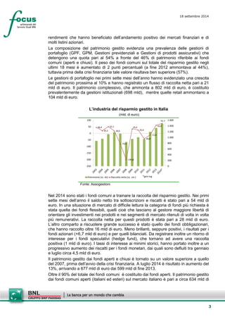 3 
18 settembre 2014 
rendimenti che hanno beneficiato dell’andamento positivo dei mercati finanziari e di molti listini azionari. 
La composizione del patrimonio gestito evidenzia una prevalenza delle gestioni di portafoglio (GPF, GPM, Gestioni previdenziali e Gestioni di prodotti assicurativi) che detengono una quota pari al 54% a fronte del 46% di patrimonio riferibile ai fondi comuni (aperti e chiusi). Il peso dei fondi comuni sul totale del risparmio gestito negli ultimi 18 mesi è aumentato di 2 punti percentuali (a fine 2012 ammontava al 44%), tuttavia prima della crisi finanziaria tale valore risultava ben superiore (57%). 
Le gestioni di portafoglio nei primi sette mesi dell’anno hanno evidenziato una crescita del patrimonio prossima al 10% e hanno registrato un flusso di raccolta netta pari a 21 mld di euro. Il patrimonio complessivo, che ammonta a 802 mld di euro, è costituito prevalentemente da gestioni istituzionali (698 mld), mentre quelle retail ammontano a 104 mld di euro. 
L’industria del risparmio gestito in Italia 
(mld. di euro) 
46,420,352,118,6-79,3-199,835,025,9-40,8-11,862,075,702004006008001.0001.2001.4001.600-250-200-150-100-50050100Patrimonio (sc. ds)Raccolta netta (sc. sin.)*gen-lug 
Fonte: Assogestioni 
Nel 2014 sono stati i fondi comuni a trainare la raccolta del risparmio gestito. Nei primi sette mesi dell’anno il saldo netto tra sottoscrizioni e riscatti è stato pari a 54 mld di euro. In una situazione di mercato di difficile lettura la categoria di fondi più richiesta è stata quella dei fondi flessibili, quelli cioè che lasciano al gestore maggiore libertà di orientare gli investimenti nei prodotti e nei segmenti di mercato ritenuti di volta in volta più remunerativi. La raccolta netta per questi prodotti è stata pari a 28 mld di euro. L’altro comparto a riscuotere grande successo è stato quello dei fondi obbligazionari, che hanno raccolto oltre 16 mld di euro. Meno brillanti, seppure positivi, i risultati per i fondi azionari (+6,7 mld di euro) e per quelli bilanciati. Da registrare inoltre un ritorno di interesse per i fondi speculativi (hedge fund), che tornano ad avere una raccolta positiva (1 mld di euro). I tassi di interesse ai minimi storici, hanno portato inoltre a un progressivo aumento dei riscatti per i fondi monetari, dai quali sono defluiti tra gennaio e luglio circa 4,5 mld di euro. 
Il patrimonio gestito dai fondi aperti e chiusi è tornato su un valore superiore a quello del 2007, prima dell’avvio della crisi finanziaria. A luglio 2014 è risultato in aumento del 13%, arrivando a 677 mld di euro dai 599 mld di fine 2013. 
Oltre il 90% del totale dei fondi comuni è costituito dai fondi aperti. Il patrimonio gestito dai fondi comuni aperti (italiani ed esteri) sul mercato italiano è pari a circa 634 mld di  