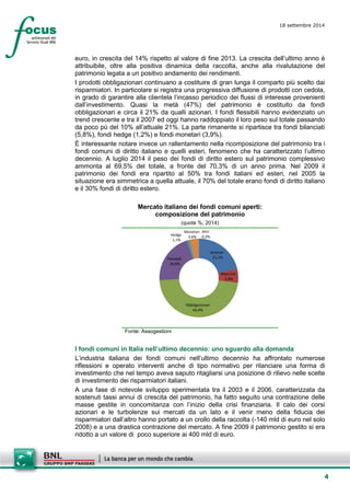 4 
18 settembre 2014 
euro, in crescita del 14% rispetto al valore di fine 2013. La crescita dell’ultimo anno è attribuibile, oltre alla positiva dinamica della raccolta, anche alla rivalutazione del patrimonio legata a un positivo andamento dei rendimenti. 
I prodotti obbligazionari continuano a costituire di gran lunga il comparto più scelto dai risparmiatori. In particolare si registra una progressiva diffusione di prodotti con cedola, in grado di garantire alla clientela l’incasso periodico dei flussi di interesse provenienti dall’investimento. Quasi la metà (47%) del patrimonio è costituito da fondi obbligazionari e circa il 21% da qualli azionari. I fondi flessibili hanno evidenziato un trend crescente e tra il 2007 ed oggi hanno raddoppiato il loro peso sul totale passando da poco pù del 10% all’attuale 21%. La parte rimanente si ripartisce tra fondi bilanciati (5,8%), fondi hedge (1,2%) e fondi monetari (3,9%). 
È interessante notare invece un rallentamento nella ricomposizione del patrimonio tra i fondi comuni di diritto italiano e quelli esteri, fenomeno che ha caratterizzato l’ultimo decennio. A luglio 2014 il peso dei fondi di diritto estero sul patrimonio complessivo ammonta al 69,5% del totale, a fronte del 70,3% di un anno prima. Nel 2009 il patrimonio dei fondi era ripartito al 50% tra fondi italiani ed esteri, nel 2005 la situazione era simmetrica a quella attuale, il 70% del totale erano fondi di diritto italiano e il 30% fondi di diritto estero. 
Mercato italiano dei fondi comuni aperti: composizione del patrimonio 
(quote %; 2014) 
Azionari21,1% Bilanciati5,8% Obbligazionari 46,9% Flessibili20,9% Hedge1,1% Monetari3,6% Altri0,2% 
Fonte: Assogestioni 
I fondi comuni in Italia nell’ultimo decennio: uno sguardo alla domanda 
L’industria italiana dei fondi comuni nell’ultimo decennio ha affrontato numerose riflessioni e operato interventi anche di tipo normativo per rilanciare una forma di investimento che nel tempo aveva saputo ritagliarsi una posizione di rilievo nelle scelte di investimento dei risparmiatori italiani. 
A una fase di notevole sviluppo sperimentata tra il 2003 e il 2006, caratterizzata da sostenuti tassi annui di crescita del patrimonio, ha fatto seguito una contrazione delle masse gestite in concomitanza con l’inizio della crisi finanziaria. Il calo dei corsi azionari e le turbolenze sui mercati da un lato e il venir meno della fiducia dei risparmiatori dall’altro hanno portato a un crollo della raccolta (-140 mld di euro nel solo 2008) e a una drastica contrazione del mercato. A fine 2009 il patrimonio gestito si era ridotto a un valore di poco superiore ai 400 mld di euro.  