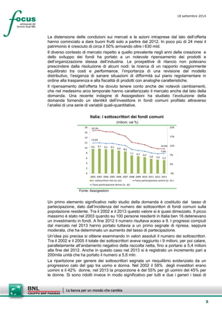 5 
18 settembre 2014 
La distensione delIe condizioni sui mercati e le azioni intraprese dal lato dell’offerta hanno cominciato a dare buoni frutti solo a partire dal 2012. In poco più di 24 mesi il patrimonio è cresciuto di circa il 50% arrivando oltre i 630 mld. 
Il diverso contesto di mercato rispetto a quello prevalente negli anni della creazione e dello sviluppo dei fondi ha portato a un notevole ripensamento dei prodotti e dell’organizzazione stessa dell’industria. Le prospettive di rilancio non potevano prescindere dalla risoluzione di alcuni nodi: la ricerca di un rapporto maggiormente equilibrato tra costi e performance, l’importanza di una revisione del modello distributivo, l’esigenza di sanare situazioni di difformità sul piano regolamentare in ordine alla trasparenza e alla fiscalità di prodotti con analoghe caratteristiche. 
Il ripensamento dell’offerta ha dovuto tenere conto anche dei notevoli cambiamenti, che nel medesimo arco temporale hanno caratterizzato il mercato anche dal lato della domanda. Una recente indagine di Assogestioni ha studiato l’evoluzione della domanda fornendo un identikit dell’investitore in fondi comuni profilato attraverso l’analisi di una serie di variabili quali-quantitative. 
Italia: i sottoscrittori dei fondi comuni 
(milioni; val %) 
9,69,79,59,59,08,67,16,76,45,85,45,220,2% 10,4% 13,6% 7,9% -3% 2% 7% 12% 17% 22% 024681012141618200220032004200520062007200820092010201120122013n. sottoscrittori-mln (sc.sin)Tasso partecipazione uomini (sc. ds.) Tasso partecipazione donne (sc. ds) 
Fonte: Assogestioni 
Un primo elemento significativo nello studio della domanda è costituito dal tasso di partecipazione, dato dall’incidenza del numero dei sottoscrittori di fondi comuni sulla popolazione residente. Tra il 2002 e il 2013 questo valore si è quasi dimezzato. Il picco massimo è stato nel 2003 quando su 100 persone residenti in Italia ben 16 detenevano un investimento in fondi. A fine 2012 il numero risultava sceso a 9. I progressi compiuti dal mercato nel 2013 hanno portato tuttavia a un primo segnale di ripresa, seppure moderata, che ha determinato un aumento del tasso di partecipazione. 
Un’idea più precisa si ottiene esaminando in valori assoluti il numero dei sottoscrittori. Tra il 2002 e il 2005 il totale dei sottoscrittori aveva raggiunto i 9 milioni, per poi calare, parallelamente all’andamento negativo della raccolta netta, fino a portarsi a 5,4 milioni alla fine del 2012. Anche in questo caso nel 2013 si è registrato un incremento pari a 200mila unità che ha portato il numero a 5,6 mln. 
La ripartizione per genere dei sottoscrittori segnala un riequilibrio evidenziato da un progressivo calo del gap tra uomo e donna. Nel 2002 il 58% degli investitori erano uomini e il 42% donne, nel 2013 la proporzione è del 55% per gli uomini del 45% per le donne. Si sono ridotti invece in modo significativo per tutti e due i generi i tassi di  