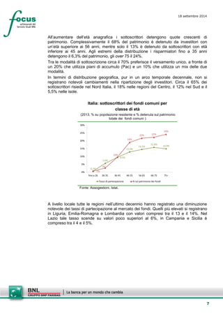 7 
18 settembre 2014 
All’aumentare dell’età anagrafica i sottoscrittori detengono quote crescenti di patrimonio. Complessivamente il 68% del patrimonio è detenuto da investitori con un’età superiore ai 56 anni, mentre solo il 13% è detenuto da sottoscrittori con età inferiore ai 45 anni. Agli estremi della distribuzione i risparmiatori fino a 35 anni detengono il 6,3% del patrimonio, gli over 75 il 24%. 
Tra le modalità di sottoscrizione circa il 70% preferisce il versamento unico, a fronte di un 20% che utilizza piani di accumulo (Pac) e un 10% che utilizza un mix delle due modalità. 
In termini di distribuzione geografica, pur in un arco temporale decennale, non si registrano notevoli cambiamenti nella ripartizione degli investitori. Circa il 65% dei sottoscrittori risiede nel Nord Italia, il 18% nelle regioni del Centro, il 12% nel Sud e il 5,5% nelle isole. 
Italia: sottoscrittori dei fondi comuni per 
classe di età 
(2013, % su popolazione residente e % detenuta sul patrimonio totale dei fondi comuni ) 
0,7% 5,6% 9,5% 12,9% 14,5% 15,8%14,9% 1% 3% 10% 19% 22%22% 24% 0% 5% 10% 15% 20% 25% 30% fino a 2626-3536-4546-5556-6566-7575+ Tasso di partecipazione% sul patrimonio dei fondi 
Fonte: Assogestioni, Istat. 
A livello locale tutte le regioni nell’ultimo decennio hanno registrato una diminuzione notevole dei tassi di partecipazione al mercato dei fondi. Quelli più elevati si registrano in Liguria, Emilia-Romagna e Lombardia con valori compresi tra il 13 e il 14%. Nel Lazio tale tasso scende su valori poco superiori al 6%, in Campania e Sicilia è compreso tra il 4 e il 5%.  