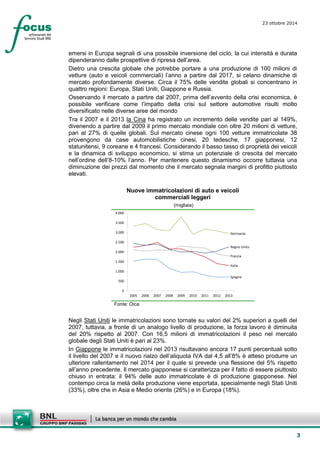 3 
23 ottobre 2014 
emersi in Europa segnali di una possibile inversione del ciclo, la cui intensità e durata dipenderanno dalle prospettive di ripresa dell’area. 
Dietro una crescita globale che potrebbe portare a una produzione di 100 milioni di vetture (auto e veicoli commerciali) l’anno a partire dal 2017, si celano dinamiche di mercato profondamente diverse. Circa il 75% delle vendite globali si concentrano in quattro regioni: Europa, Stati Uniti, Giappone e Russia. 
Osservando il mercato a partire dal 2007, prima dell’avvento della crisi economica, è possibile verificare come l’impatto della crisi sul settore automotive risulti molto diversificato nelle diverse aree del mondo 
Tra il 2007 e il 2013 la Cina ha registrato un incremento delle vendite pari al 149%, divenendo a partire dal 2009 il primo mercato mondiale con oltre 20 milioni di vetture, pari al 27% di quelle globali. Sul mercato cinese ogni 100 vetture immatricolate 38 provengono da case automobilistiche cinesi, 20 tedesche, 17 giapponesi, 12 statunitensi, 9 coreane e 4 francesi. Considerando il basso tasso di proprietà dei veicoli e la dinamica di sviluppo economico, si stima un potenziale di crescita del mercato nell’ordine dell’8-10% l’anno. Per mantenere questo dinamismo occorre tuttavia una diminuzione dei prezzi dal momento che il mercato segnala margini di profitto piuttosto elevati. 
Nuove immatricolazioni di auto e veicoli commerciali leggeri 
(migliaia) 
ItaliaFranciaGermaniaSpagnaRegno Unito05001.0001.5002.0002.5003.0003.5004.000200520062007200820092010201120122013 
Fonte: Oica 
Negli Stati Uniti le immatricolazioni sono tornate su valori del 2% superiori a quelli del 2007, tuttavia, a fronte di un analogo livello di produzione, la forza lavoro è diminuita del 20% rispetto al 2007. Con 16,5 milioni di immatricolazioni il peso nel mercato globale degli Stati Uniti è pari al 23%. 
In Giappone le immatricolazioni nel 2013 risultavano ancora 17 punti percentuali sotto il livello del 2007 e il nuovo rialzo dell’aliquota IVA dal 4,5 all’8% è atteso produrre un ulteriore rallentamento nel 2014 per il quale si prevede una flessione del 5% rispetto all’anno precedente. Il mercato giapponese si caratterizza per il fatto di essere piuttosto chiuso in entrata: il 94% delle auto immatricolate è di produzione giapponese. Nel contempo circa la metà della produzione viene esportata, specialmente negli Stati Uniti (33%), oltre che in Asia e Medio oriente (26%) e in Europa (18%).  