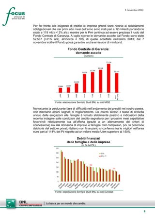 8 
5 novembre 2014 
Per far fronte alle esigenze di credito le imprese grandi sono ricorse ai collocamenti obbligazionari che nei primi otto mesi dell’anno sono stati pari a 12 miliardi portando lo stock a 119 mld (+12% a/a), mentre per le Pmi continua ad essere prezioso il ruolo del Fondo Centrale di Garanzia. A luglio scorso le domande accolte dal Fondo sono state 52.537 (+21% a/a), all’incirca il 70% di quelle accettate nell’intero 2013; dal 7 novembre inoltre il Fondo potrà garantire anche emissioni di minibond. 
Fondo Centrale di Garanzia: 
domande accolte 
(numero) 
12.88613.94724.60050.07655.20961.40877.23452.537 2007200820092010201120122013Gen.-lug. 2014 
Fonte: elaborazione Servizio Studi BNL su dati MISE 
Nonostante la perdurante fase di difficoltà nell’andamento dei prestiti nel nostro paese, non mancano alcuni segnali di miglioramento. Da marzo scorso il tasso di crescita annuo delle erogazioni alle famiglie è tornato stabilmente positivo e indicazioni della recente indagine sulle condizioni del credito segnalano per i prossimi mesi aspettative favorevoli relativamente sia all’offerta (grazie a un allentamento dei criteri di concessione) sia alla domanda di imprese e famiglie. Nel complesso, poi, la posizione debitoria del settore privato italiano non finanziario si conferma tra le migliori nell’area euro pari al 114% del Pil rispetto ad un valore medio Uem superiore al 150%. 
Debiti finanziari 
delle famiglie e delle imprese 
(in % del PIL) 
15311405010015020025030035020102014-T1 
Fonte: elaborazione Servizio Studi BNL su dati Eurostat  