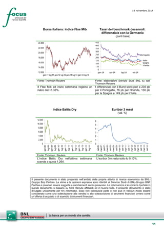 11 
19 novembre 2014 
Borsa italiana: indice Ftse Mib 
Tassi dei benchmark decennali: differenziale con la Germania 
(punti base) 
Fonte: Thomson Reuters 
Fonte: elaborazioni Servizio Studi BNL su dati Thomson Reuters 
Il Ftse Mib ad inizio settimana registra un rialzo del +1,33%. 
I differenziali con il Bund sono pari a 235 pb per il Portogallo, 76 pb per l’Irlanda, 130 pb per la Spagna e 149 pb per l’Italia. 
Indice Baltic Dry 
Euribor 3 mesi 
(val. %) 
Fonte: Thomson Reuters 
Fonte: Thomson Reuters 
L’indice Baltic Dry nell’ultima settimana scende a quota 1.264. 
L’euribor 3m resta sotto lo 0,10%. 
Il presente documento è stato preparato nell’ambito della propria attività di ricerca economica da BNL- Gruppo Bnp Paribas. Le stime e le opinioni espresse sono riferibili al Servizio Studi di BNL-Gruppo BNP Paribas e possono essere soggette a cambiamenti senza preavviso. Le informazioni e le opinioni riportate in questo documento si basano su fonti ritenute affidabili ed in buona fede. Il presente documento è stato divulgato unicamente per fini informativi. Esso non costituisce parte e non può in nessun modo essere considerato come una sollecitazione alla vendita o alla sottoscrizione di strumenti finanziari ovvero come un’offerta di acquisto o di scambio di strumenti finanziari. 