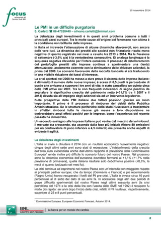 2 
19 novembre 2014 
Le PMI in un difficile purgatorio 
S. Carletti  06-47028440 – silvano.carletti@bnlmail.com 
La debolezza degli investimenti è in questi anni problema comune a tutti i principali paesi europei. Tra le molte cause all’origine del fenomeno non ultima è la condizione non brillante delle imprese. 
In Italia si intravede l’attenuazione di alcune dinamiche sfavorevoli, non ancora delle vere luci. La dinamica dei prestiti alle società non finanziarie risulta meno negativa di quanto registrato nei mesi a cavallo tra 2013 e 2014. Ma la flessione di settembre (-3,6% a/a) è la ventottesima consecutiva. Di analoga lunghezza è la sequenza negativa rilevabile per l’intera eurozona. Il processo di deterioramento del portafoglio prestiti alle imprese continua a sperimentare una (lenta) attenuazione, andamento coerente con la diminuzione delle chiusure aziendali, la prima dal 2008. Lo scenario favorevole della raccolta bancaria si sta traducendo in una visibile riduzione dei tassi d’interesse. 
La crisi apertasi nel 2008 ha messo a dura prova il sistema delle imprese italiane: è diminuito il numero delle nuove imprese; è scesa di 8,5 punti la percentuale di quelle che arrivano a superare i tre anni di vita; è stato cancellato un quinto circa delle PMI attive nel 2007. Tra le non frequenti indicazioni di segno positivo da segnalare la significativa crescita del patrimonio netto (+31,7% tra il 2007 e il 2013) dovuta sia all’impegno degli azionisti sia ad un intervento legislativo. 
Sulle prospettive delle PMI italiane due fattori possono giocare un ruolo importante. Il primo è il processo di rimborso dei debiti della Pubblica Amministrazione. Se le strutture periferiche dello stato riuscissero a trasformare in effettivi rimborsi tutte le risorse già messe a loro disposizione ne deriverebbero ampi effetti positivi per le imprese, come l’esperienza del recente passato ha dimostrato. 
Un secondo sostegno alle imprese italiane può venire dal mercato dei mini-bond. Il mercato sta crescendo, sta uscendo dalla fase più iniziale (finora 80 emissioni per un controvalore di poco inferiore a 4,5 miliardi) ma presenta anche aspetti di evidente fragilità. 
La debolezza degli investimenti 
L’Italia si avvia a chiudere il 2014 con un risultato economico nuovamente negativo: cinque degli ultimi sette anni sono stati di recessione. L’indebolimento della crescita dell’area euro evidenziata anche dall’ultimo rapporto di previsione della Commissione Europea1 rende inoltre più difficile lo scenario futuro del nostro Paese. Nel prossimo anno la dinamica economica dell’eurozona dovrebbe fermarsi al +1,1% (+1,7% nella previsione di primavera), quella italiana risultare solo debolmente positiva (+0,6%, la metà di quanto ipotizzato sei mesi fa). 
La crisi continua ad esprimersi nel nostro Paese con un’intensità ben maggiore rispetto ai principali partner europei, che da tempo (Germania e Francia) o più recentemente (Regno Unito) hanno recuperato i livelli del Pil pre-crisi. L’Italia è invece circa 10 punti percentuali al di sotto del dato di sei anni fa. In occasione degli altri due periodi di grave difficoltà sperimentati dal nostro Paese negli ultimi sessanta anni (la crisi petrolifera del 1974 e la crisi della lira con l’uscita dallo SME nel 1992) il recupero fu molto più rapido: sei anni dopo l’inizio della crisi, infatti, il Pil risultava, rispettivamente, superiore di 25 e 8 punti percentuali. 
1 Commissione Europea, European Economic Forecast, Autumn 2014.  