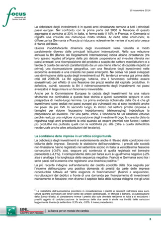 3 
19 novembre 2014 
La debolezza degli investimenti è in questi anni circostanza comune a tutti i principali paesi europei. Nel confronto con la prima parte del 2008 la flessione di questo aggregato si avvicina al 30% in Italia, si ferma sotto il 10% in Francia; in Germania si registra una crescita ma comunque molto limitata. Al netto delle costruzioni, le differenze tra Germania e Francia si riducono notevolmente mentre al contrario cresce il ritardo dell’Italia. 
Questa insoddisfacente dinamica degli investimenti viene valutata in modo parzialmente diverso dalle principali istituzioni internazionali. Nella sua relazione annuale la Bri (Banca dei Regolamenti Internazionali) indica alcune circostanze (tra loro spesso legate) all’origine della più debole propensione ad investire rilevata nei paesi avanzati: una ricomposizione del prodotto a scapito del settore manifatturiero e a favore di quello dei servizi (caratterizzato da un uso meno intenso di capitale rispetto al primo); una ricomposizione geografica, con una flessione degli investimenti nelle economie avanzate e una crescita nei paesi emergenti. Ne deriva nei paesi sviluppati una diminuzione della quota degli investimenti sul Pil, tendenza emersa già prima della crisi del 2008-09. La Bri aggiunge, tuttavia, che il fenomeno potrebbe essere sovrastimato per effetto di una flessione dei prezzi relativi del capitale produttivo. In definitiva, quindi, secondo la Bri il ridimensionamento degli investimenti nei paesi avanzati è in larga misura un fenomeno irreversibile. 
Anche per la Commissione Europea la caduta degli investimenti ha una natura strutturale ma confinabile a questa fase storica e quindi superabile seppure in una prospettiva di medio-lungo termine. La prima evidenza richiamata dalla Ce è che gli investimenti sono crollati nei paesi europei più vulnerabili ma si sono indeboliti anche nei paesi Ue più forti. In secondo luogo, lo sforzo del settore privato (imprese e famiglie) per ridurre l’eccessivo indebitamento (deleveraging) indebolisce la propensione ad investire. Per una parte, infine, il fenomeno ha un carattere virtuoso perché realizza una migliore ricomposizione degli investimenti dopo la crescita distorta registrata negli anni precedenti la crisi quando ad essere premiati non furono i settori più produttivi ma piuttosto quelli con la redditività più alta (oltre a quello dell’edilizia residenziale anche altre articolazioni del terziario). 
La condizione delle imprese in un’ottica congiunturale 
La debolezza degli investimenti è evidentemente anche il riflesso della condizione non brillante delle imprese. Secondo le statistiche dell'eurosistema, i prestiti alle società non finanziarie hanno registrato nel settembre scorso in Italia la ventottesima flessione consecutiva (-3,6% a/a), seppure più contenuta di quella registrata nel bimestre precedente (-4,1%). Il corrispondente dato per l’area euro è ugualmente negativo (-2% a/a) e analoga è la lunghezza della sequenza negativa. Francia e Germania sono tra i sette paesi dell’eurozona che registrano una dinamica positiva.2 
La più recente indagine sull’andamento del credito condotta dalla Bce segnala per l’insieme dell’eurozona una positiva domanda di prestiti da parte delle imprese riconducibile tuttavia ad “altre esigenze di finanziamento” (fusioni e acquisizioni, ristrutturazioni del debito) a fronte di una domanda per finanziamento di investimenti nuovamente in flessione; non diverso il capitolo Italia della stessa indagine ove gli unici 
2 Le statistiche dell’eurosistema prendono in considerazione i prestiti ai residenti nell’intera area euro, senza operare correzioni per tener conto dei prestiti cartolarizzati. In Moneta e Banche, la pubblicazione della Banca d’Italia, si considerano invece i prestiti alla sola clientela residente in Italia e si escludono i prestiti oggetto di cartolarizzazione: la tendenza delle due serie è simile ma l’entità delle variazioni leggermente diversa (a settembre -3,3% a/a, -3,8% il mese precedente).  