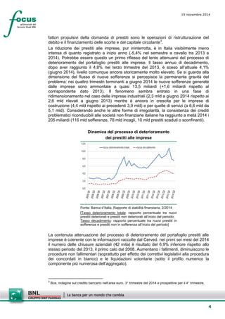 4 
19 novembre 2014 
fattori propulsivi della domanda di prestiti sono le operazioni di ristrutturazione del debito e il finanziamento delle scorte e del capitale circolante3. 
La riduzione dei prestiti alle imprese, pur ininterrotta, è in Italia visibilmente meno intensa di quanto registrato a inizio anno (-5,4% nel semestre a cavallo tra 2013 e 2014). Potrebbe essere questo un primo riflesso del lento attenuarsi del processo di deterioramento del portafoglio prestiti alle imprese. Il tasso annuo di decadimento, dopo aver raggiunto il 4,8% nel terzo trimestre del 2013, è sceso all’attuale 4,1% (giugno 2014), livello comunque ancora storicamente molto elevato. Se si guarda alla dimensione del flusso di nuove sofferenze si percepisce la permanente gravità del problema: nei quattro trimestri terminanti a giugno 2014 le nuove sofferenze generate dalle imprese sono ammontate a quasi 13,5 miliardi (+1,6 miliardi rispetto al corrispondente dato 2013). Il fenomeno sembra entrato in una fase di ridimensionamento nel caso delle imprese industriali (2,3 mld a giugno 2014 rispetto ai 2,6 mld rilevati a giugno 2013) mentre è ancora in crescita per le imprese di costruzione (4,4 mld rispetto ai precedenti 3,9 mld) e per quelle di servizi (a 6,6 mld da 5,1 mld). Considerando anche le altre forme di irregolarità, la consistenza dei crediti problematici riconducibili alle società non finanziarie italiane ha raggiunto a metà 2014 i 205 miliardi (116 mld sofferenze, 78 mld incagli, 10 mld prestiti scaduti o sconfinanti). 
Dinamica del processo di deterioramento 
dei prestiti alle imprese 
0,02,04,06,08,010,012,0tasso deterioramento totaletasso decadimento 
Fonte: Banca d’Italia, Rapporto di stabilità finanziaria, 2/2014 
[Tasso deterioramento totale: rapporto percentuale tra nuovi prestiti deteriorati e prestiti non deteriorati all’inizio del periodo; 
Tasso decadimento: rapporto percentuale tra nuovi prestiti in sofferenza e prestiti non in sofferenza all’inizio del periodo] 
La contenuta attenuazione del processo di deterioramento del portafoglio prestiti alle imprese è coerente con le informazioni raccolte dal Cerved: nei primi sei mesi del 2014 il numero delle chiusure aziendali (42 mila) è risultato del 6,9% inferiore rispetto allo stesso periodo del 2013, il primo calo dal 2008. Aumentano i fallimenti, diminuiscono le procedure non fallimentari (soprattutto per effetto dei correttivi legislativi alla procedura dei concordati in bianco) e le liquidazioni volontarie (sotto il profilo numerico la componente più numerosa dell’aggregato). 
3 Bce, indagine sul credito bancario nell’area euro. 3° trimestre del 2014 e prospettive per il 4° trimestre.  