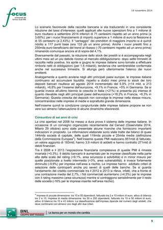 5 
19 novembre 2014 
Lo scenario favorevole della raccolta bancaria si sta traducendo in una consistente riduzione dei tassi d’interesse: quelli applicati alle nuove operazioni fino a 1 milione di euro risultano a settembre 2014 inferiori di 71 centesimi rispetto ad un anno prima (a 3,60%); per i nuovi finanziamenti di importo superiore a 1 milione di euro la flessione è di 55 centesimi (a 2,43%). Il “vantaggio” dei prenditori di maggiore importo si è quindi ridotto a 117 punti base (era 133 pb un anno prima). Anche i nuovi prestiti fino a 250mila euro beneficiano del trend al ribasso (-70 centesimi rispetto ad un anno prima) rimanendo comunque ancora al di sopra del 4,1%. 
Diversamente dal passato, la riduzione dello stock dei prestiti si è accompagnata negli ultimi mesi ad un più debole ricorso al mercato obbligazionario: dopo sette trimestri di raccolta netta positiva, tra aprile e giugno le imprese italiane sono tornate a effettuare rimborsi netti di obbligazioni (per 1,6 miliardi), tendenza che sembrerebbe confermata anche nel successivo trimestre. Si allunga però ulteriormente l’elenco dei nuovi emittenti. 
Analogamente a quanto avviene negli altri principali paesi europei, le imprese italiane continuano ad accumulare liquidità: rispetto a dodici mesi prima lo stock dei loro depositi bancari risultava ad agosto 2014 incrementato del 6,9% (+14 mld, a 213 miliardi), +6,8% per l’insieme dell’eurozona, +9,1% in Francia, +5% in Germania. Se si guarda invece all’ultimo biennio la crescita in Italia (+21%) si presenta più intensa di quanto rilevabile negli altri principali paesi dell’eurozona (+18,2% in Francia, +8,3% in Germania). Questa crescita dei depositi non coinvolge le imprese nella stessa misura, concentrandosi nelle imprese di medie e soprattutto grande dimensione. 
Nell’insieme quindi la condizione congiunturale delle imprese italiane propone se non vere luci almeno l’attenuazione di alcune dinamiche sfavorevoli. 
Consuntivo di sei anni di crisi 
La crisi apertasi nel 2008 ha messo a dura prova il sistema delle imprese italiane. In occasione di un convegno organizzato recentemente dal Cerved (Osservitalia 2014, Milano 29 ottobre) sono state presentate alcune ricerche che forniscono importanti indicazioni in proposito. Le informazioni elaborate sono state tratte dai bilanci di quasi 144mila società di capitale, delle quali 119mila piccole e 25mila medie (definizione della Commissione Europea4). Nell’insieme queste PMI realizzano 851mld di fatturato, un valore aggiunto di 183mld, hanno 3,9 milioni di addetti e hanno contratto 271mld di debiti finanziari. 
Tra il 2008 e il 2013 l’esposizione finanziaria complessiva di queste PMI è rimasta invariata (+0,3%). Il debito bancario è aumentato per le imprese classificate nella parte alta della scala del rating (+9,1%, area sicurezza e solvibilità) e in minor misura per quelle posizionate a livello intermedio (+3%, area vulnerabilità); è invece fortemente diminuito (-9,9%) per imprese nell’area a rischio. Le imprese hanno adottato criteri di selezione delle controparti anche più severi di quelli delle banche. Se si guarda l’andamento del credito commerciale tra il 2012 e 2013 si rileva, infatti, che a fronte di una contrazione media del 2,7%, i fidi commerciali aumentano (+4,5%) per le imprese con il rating massimo (area sicurezza) mentre si contraggono sensibilmente per il resto delle società (-16% per le imprese inserite nell’area rischio). 
4 Impresa di piccola dimensione: tra 10 e 50 dipendenti, fatturato tra 2 e 10 milioni di euro, attivo di bilancio tra 2 e 10. Impresa di media dimensione: tra 50 e 250 dipendenti, fatturato tra 10 e 50 milioni di euro, attivo di bilancio tra 10 e 43 milioni. La classificazione dell’impresa dipende dal numero degli addetti, che deve combinarsi con almeno uno degli altri due criteri.  