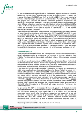 6 
19 novembre 2014 
La crisi ha avuto ricadute significative sulla natalità delle imprese: è diminuito il numero delle nuove imprese mentre la percentuale di quelle arrivate a superare i tre anni di vita è scesa di 8,5 punti (dal 56,8% del 2007 al 48,3% del 2012). Non meno importante l’impatto sulle imprese già esistenti: un quinto circa delle PMI attive nel 2007 risulta a fine giugno 2014 esclusa dal mercato (fallimento, procedura concorsuale non fallimentare, liquidazione volontaria). Una parte non trascurabile di queste imprese era già in difficoltà nel periodo pre-crisi ma la forte riduzione dei margini (MOL) tra il 2007 e il 2013 ha fortemente contribuito: in termini cumulati, -37,5% per le piccole imprese, -26,6% per le medie, -53,8% per le imprese di costruzione, -31,1% per imprese operanti nel comparto industriale. 
Tra le altre informazioni fornite dalla ricerca ne vanno segnalate due di segno positivo. La prima riguarda la crescita del patrimonio netto: +31,7% tra il 2007 e il 2013, 13 punti percentuali in più rispetto alle imprese grandi. Oltre che agli azionisti, questo risultato si deve (poco meno di metà dell’aumento complessivo) ad un provvedimento legislativo del 20085. Nel maggio scorso il governatore Visco aveva segnalato che nel biennio 2012-13 quasi il 40% delle aziende con più di 20 addetti aveva aumentato il patrimonio netto. La seconda informazione di segno positivo (in parte riflesso della precedente) è che il rapporto tra debiti finanziari e capitale netto risulta sceso al di sotto del 100%. Nell’arco dei sei anni la flessione del rapporto, comunque ampia (25 punti percentuali in media) è più rilevante per le medie imprese (-28 pp) che non per le piccole (-20 pp). 
Rimborso debiti PA 
Sulle prospettive delle PMI italiane due fattori possono giocare un ruolo importante: il primo, più nell’immediato, è individuabile nel processo di rimborso dei debiti della Pubblica Amministrazione, il secondo è quello dello sviluppo del mercato dei cosiddetti mini-bond. 
Secondo un recente comunicato del MEF, alla fine dello scorso ottobre 40,1 miliardi risultavano essere stati messi a disposizione degli enti pubblici debitori e 32,5 miliardi effettivamente pagati ai creditori. Secondo il MEF nell’arco “delle prossime settimane” il problema del cosiddetto debito patologico potrebbe essere risolto. 
Il percorso che porta a questa conclusione è il seguente. Non esiste un censimento dei debiti commerciali delle amministrazioni pubbliche. La Banca d’Italia li ha stimati in 91 miliardi a fine 2012 e a 75 miliardi a fine 2013. Il piano messo a punto nel 2013 aveva l’obiettivo di smaltire il cosiddetto debito patologico, il debito commerciale accumulato fino a tutto il 2012, scadenza poi estesa al 2013. Per essere pagato il debito deve essere contemporaneamente certo (non controverso nella sua esistenza, e quindi non contestato), liquido (ammontare determinato o facilmente determinabile), esigibile (termine di pagamento scaduto). Secondo le stime sul totale del debito della PA poco più della metà è esigibile. Ne consegue che a questo punto la messa a disposizione di ulteriori 5 miliardi in aggiunta ai 40 miliardi già erogati coprirebbe l’ammontare del debito rimborsabile. 
La previsione del MEF ha implicazioni decisamente positive. Se tradotta in realtà significherebbe che in un contenuto arco di tempo le imprese potrebbero accrescere le loro disponibilità liquide di 12-13 miliardi (45 – 32,5 miliardi), con un ulteriore sostanziale passo avanti sulla via della normalizzazione dei pagamenti e una più favorevole condizione per l’avvio di programmi d’investimento. Da un’inchiesta realizzata nel 2013 era emerso che i rimborsi incassati avevano consentito prevalentemente il pagamento di debiti in essere e in misura residuale l’avvio di 
5 Decreto legge 29 novembre 2008, n. 185 - Rivalutazione dei beni d’impresa.  