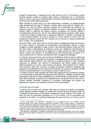 7 
19 novembre 2014 
progetti d’investimento. L’esperienza dei mesi finali del 2013 ha dimostrato quanto rilevanti possano essere le ricadute della messa a disposizione di un significativo flusso di risorse, così come il rallentamento nei rimborsi osservato nella prima parte del 2014 ha avuto visibili effetti sfavorevoli. 
Nello sviluppo di questo tema l’uso del condizionale è d’obbligo. La predisposizione degli stanziamenti (ad oggi 57 miliardi) e l’inoltro delle risorse agli enti debitori (40,1 miliardi) non sono le uniche condizioni rilevanti per la soluzione del problema. La distanza (quasi 8 miliardi) tra pagamenti effettivi e risorse a disposizione degli enti debitori mette in evidenza che spesso esistono circostanze che rendono difficile il completamento del percorso. Se nel caso dell’amministrazione centrale e delle regioni il rapporto tra risorse a disposizione e pagamenti effettuati ai creditori si posiziona ad un non brillante 82-86%, nel caso di province e comuni (titolari di circa il 30% del problema) si scende a meno del 70%, peraltro con un continuo e vistoso arretramento (81% a luglio, 77% a settembre). 
Secondo il MEF “negli ultimi mesi le somme messe a disposizione degli enti vengono da questi richieste e assorbite più lentamente, presumibilmente perché la quota maggiore di debito patologico è stata rimossa”. Nel caso delle Regioni, titolari del 54% dei fondi messi a disposizione si evidenzia invece che “rallentano l’assorbimento di risorse in alcuni casi perché hanno raggiunto le soglie previste dal patto di stabilità interno, oppure per problemi di contabilizzazione dei finanziamenti nei bilanci e in alcuni casi perché non riescono a predisporre piani di pagamento dettagliati”. 
Le imprese comunque hanno avuto anche la possibilità di cedere il proprio credito agli intermediari finanziari a condizioni concordate e vantaggiose grazie alla garanzia dello Stato (decreto legge 66/2014). Per usufruire di questa procedura si deve richiedere attraverso un apposito sito internet la certificazione del proprio credito da parte dell’ente debitore e con essa recarsi presso una banca. Alla scadenza del 31 ottobre 2014 (termine ultimo per usufruire di questa procedura) risultavano registrate alla piattaforma di certificazione dei crediti 20.018 imprese che avevano presentato 84.608 istanze di certificazione per un controvalore di circa 9 miliardi di euro. 
La stabile riduzione della patologia del ritardo dei pagamenti del committente pubblico e l’avvicinamento al traguardo dei pagamenti entro 30 giorni è affidata al sistema della fatturazione elettronica, prassi obbligatoria nei confronti delle amministrazioni centrali dello Stato da giugno di quest’anno e obbligatoria per tutti gli altri enti da marzo 2015. Questo sistema dovrebbe consentire un puntuale monitoraggio del quadro dei pagamenti e quindi un più tempestivo intervento nei casi patologici. 
Il mercato dei mini-bond 
Il mercato dei mini-bond sta uscendo dalla fase più iniziale di sviluppo ma presenta anche aspetti di evidente fragilità. Un censimento condotto all’inizio di questo mese6 ha contato 80 emissioni per un controvalore complessivo di poco inferiore a 4,5 miliardi. Di esse 20 sono di ammontare compreso tra 10 e 50 milioni e 44 di ammontare non superiore a 10 milioni7. La durata più frequente (29 casi) è 4-5 anni, in 18 casi si è al di 
6 Fonte: Osservatorio sui Mini-Bond; informazioni al 12 novembre 2014. Le emissioni censite dall’osservatorio sono quelle quotate nel segmento ExtraMOT PRO di Borsa Italiana, il segmento di mercato costituito per offrire alle società italiane un accesso ai mercati dei capitali semplice ed economico (unici requisiti aver pubblicato il bilancio degli ultimi due esercizi, di cui l’ultimo sottoposto a revisione contabile e l’aver messo a disposizione un documento informativo con alcune informazioni essenziali). In questo mercato la negoziazione è riservata ai soli investitori professionali. 
7 Nel settembre scorso BNL ha assistito e sottoscritto (20% del totale) attraverso il suo fondo dedicato (BNL Paribas Bond PMI) un’emissione di mini-bond (6 milioni) di Sigit (Società Italiana Gomma Industriale Torino).  