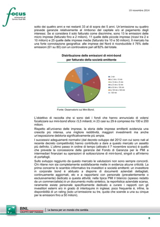 8 
19 novembre 2014 
sotto dei quattro anni e nei restanti 33 al di sopra dei 5 anni. Un’emissione su quattro prevede garanzie relativamente al rimborso del capitale e/o al pagamento degli interessi. Se si considera il solo fatturato come discrimine, sono 13 le emissioni delle micro imprese (fatturato fino a 2 milioni), 11 quelle delle piccole imprese (ricavi tra 2 e 10 milioni) e 25 quelle delle imprese medie (fatturato tra 10 e 50 milioni). Il mercato ha una forte connotazione geografica: alle imprese del Nord è riconducibile il 76% delle emissioni (61 su 80) con un controvalore pari all’82% del totale. 
Distribuzione delle emissioni di mini-bond 
per fatturato della società emittente 
1311141510116<2 mlntra 2 mln e 10 mlntra 10 mln e 25 mlntra 25 mln e 50 mlntra 50 mln e 100 mlntra 100 mln e 500 mln> 500 mln 
Fonte: Osservatorio sui Mini-Bond. 
L’obiettivo di raccolta che si sono dati i fondi che hanno annunciato di volersi focalizzare sui mini-bond sfiora i 5,5 miliardi; in 23 casi su 29 è compreso tra 100 e 200 milioni. 
Rispetto all’universo delle imprese, la storia delle imprese emittenti evidenzia una crescita più intensa, una migliore redditività, maggiori investimenti ma anche un’esposizione debitoria significativamente più ampia. 
I successivi adeguamenti normativi (dal decreto sviluppo del 2012 con cui sono nati al recente decreto competitività) hanno contribuito a dare a questo mercato un assetto più definito. L’ultimo passo in ordine di tempo (attivato il 7 novembre scorso) è quello che prevede la concessione della garanzia del Fondo di Garanzia per le PMI a intermediari finanziari su operazioni di sottoscrizione di mini-bond, singoli o all’interno di portafogli. 
Sullo sviluppo raggiunto da questo mercato le valutazioni non sono sempre concordi. Chi ritiene non sia completamente soddisfacente mette in evidenza alcune criticità. La prima concerne lo scambio informativo tra investitori e società emittenti: un investitore in corporate bond è abituato a disporre di documenti aziendali dettagliati, continuamente aggiornati, etc e a rapportarsi con personale (prevalentemente o esclusivamente) dedicato a questa attività; nella tipica PMI il bilancio (spesso redatto da un commercialista) è un documento molto sintetico, la reportistica aziendale scarsa, raramente esiste personale specificamente dedicato a curare i rapporti con gli investitori esterni e/o in grado di interloquire in inglese; poco frequente è, infine, la disponibilità di un rating (solo un’emissione su tre, quota che scende a una su cinque per le emissioni fino a 50 milioni).  