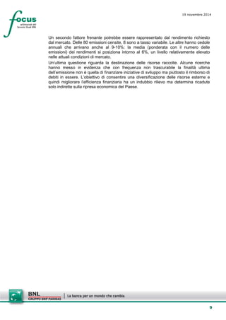 9 
19 novembre 2014 
Un secondo fattore frenante potrebbe essere rappresentato dal rendimento richiesto dal mercato. Delle 80 emissioni censite, 8 sono a tasso variabile. Le altre hanno cedole annuali che arrivano anche al 9-10%: la media (ponderata con il numero delle emissioni) dei rendimenti si posiziona intorno al 6%, un livello relativamente elevato nelle attuali condizioni di mercato. 
Un’ultima questione riguarda la destinazione delle risorse raccolte. Alcune ricerche hanno messo in evidenza che con frequenza non trascurabile la finalità ultima dell’emissione non è quella di finanziare iniziative di sviluppo ma piuttosto il rimborso di debiti in essere. L’obiettivo di consentire una diversificazione delle risorse esterne e quindi migliorare l’efficienza finanziaria ha un indubbio rilievo ma determina ricadute solo indirette sulla ripresa economica del Paese.  
