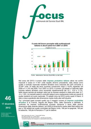 Il costo del lavoro procapite nelle multinazionali
                                                           italiane in alcuni paesi tra il 2007 e il 2010
                                                                                             (migliaia di euro)
                                                       60
                                                                                                                                                        52,5
                                                       50                                                                                                          48,8


                                                       40
                                                                       2010       2007
                                                       30
                                                                                                                                          21,2
                                                       20                                                      16,2           17,7 18,6
                                                                                                                                                 14,7
                                                                                                                       11,0
                                                                                                 8,6
                                                       10
                                                             4,7 3,1    5,6 5,1   6,4 7,7
                                                                                                        5,3

                                                        0
                                                              Cina




                                                                                                                                            Brasile
                                                                         India




                                                                                                 Federazione


                                                                                                                 Argentina




                                                                                                                                                          Stati Uniti
                                                                                                                                Turchia
                                                                                   Messico


                                                                                                   Russa




                                                      Fonte: elaborazioni Servizio Studi BNL su dati Istat



                              Nel corso del 2010 il numero delle imprese produttive italiane attive nei confini
                              nazionali è sceso di 11.401 unità rispetto all’anno precedente; nello stesso anno
                              quelle a controllo nazionale residenti all’estero sono cresciute del 3,8% arrivando a
                              22.081 unità. Si tratta del terzo aumento consecutivo dopo il +4,6% registrato nel
                              2008 e il +1,4% del 2009. Tra il 2007 e il 2010, il numero, gli addetti e il fatturato delle
                              imprese italiane all’estero sono aumentati rispettivamente del 10,1, 12,9 e 11,7%.
                              Nello stesso periodo gli analoghi valori per le imprese residenti in Italia sono stati -0,7,
                              -2 e -1,8%. Le imprese estere a controllo italiano sono mediamente molto più grandi di
                              quelle residenti sul suolo nazionale: 73 addetti circa nel 2010 contro quasi 4 interni. Il
       46                     dato si deve soprattutto alla dimensione media molto alta nell’industria.
                              Tra i principali paesi europei quello con il maggior numero di imprese controllate
                              all’estero è la Francia, seguita dal Regno Unito, dalla Germania e dall’Italia. Il
 17 dicembre                  confronto tra imprese multinazionali europee ripropone il tema della piccola
                              dimensione delle aziende italiane: nel 2009 la dimensione media delle filiali estere era
        2012                  pari a 190 addetti per quelle controllate dal Regno Unito, 186 per le spagnole, 185 per
                              le tedesche, 146 per le francesi e 71 per le italiane.
Direttore responsabile:
Giovanni Ajassa
tel. 0647028414                   Banca Nazionale del Lavoro – Gruppo BNP Paribas
giovanni.ajassa@bnlmail.com       Via Vittorio Veneto 119 - 00187 Roma
                                  Autorizzazione del Tribunale di Roma n. 159/2002 del 9/4/2002
                                   Le opinioni espresse non impegnano la responsabilità della banca.
 