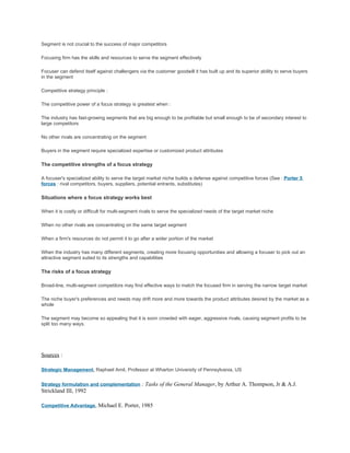 Segment is not crucial to the success of major competitors

Focusing firm has the skills and resources to serve the segment effectively

Focuser can defend itself against challengers via the customer goodwill it has built up and its superior ability to serve buyers
in the segment

Competitive strategy principle :

The competitive power of a focus strategy is greatest when :

The industry has fast-growing segments that are big enough to be profitable but small enough to be of secondary interest to
large competitors

No other rivals are concentrating on the segment

Buyers in the segment require specialized expertise or customized product attributes

The competitive strengths of a focus strategy

A focuser's specialized ability to serve the target market niche builds a defense against competitive forces (See : Porter 5
forces : rival competitors, buyers, suppliers, potential entrants, substitutes)

Situations where a focus strategy works best

When it is costly or difficult for multi-segment rivals to serve the specialized needs of the target market niche

When no other rivals are concentrating on the same target segment

When a firm's resources do not permit it to go after a wider portion of the market

When the industry has many different segments, creating more focusing opportunities and allowing a focuser to pick out an
attractive segment suited to its strengths and capabilities

The risks of a focus strategy

Broad-line, multi-segment competitors may find effective ways to match the focused firm in serving the narrow target market

The niche buyer's preferences and needs may drift more and more towards the product attributes desired by the market as a
whole

The segment may become so appealing that it is soon crowded with eager, aggressive rivals, causing segment profits to be
split too many ways.




Sources :

Strategic Management, Raphael Amit, Professor at Wharton University of Pennsylvania, US


Strategy formulation and complementation : Tasks of the General Manager, by Arthur A. Thompson, Jr & A.J.
Strickland III, 1992

Competitive Advantage, Michael E. Porter, 1985
 