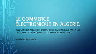 LE COMMERCE
ÉLECTRONIQUE EN ALGERIE.
FOCUS SUR LES NOUVELLES DISPOSITIONS MISES EN PLACE PAR LA LOI
18-05 RELATIVE AU COMMERCE ELECTRONIQUE EN ALGERIE.
PAR MAITRE RIAD ARADJI
 
