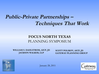 Public-Private Partnerships –  Techniques That Work   WILLIAM S. DAHLSTROM, AICP, JD JACKSON WALKER, LLP SCOTT POLIKOV, AICP, JD GATEWAY PLANNING GROUP FOCUS NORTH TEXAS PLANNING SYMPOSIUM January 28, 2011 