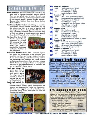 s536
                                                                                October 30 - November 5




                                                              D A T E S
  OCTOBER REWIND                                                                 WED	
                                                                                 	
                                                                                             Youth Group (6:30-7:45pm)
                                                                                             Church Prayer (7-8pm)
                                                                                 SAT	        Church Prayer (4:30pm)
Family Gatherings: We continued through our study of the                         	           Family Gathering (5pm)
   Bible book of Genesis in October. With the help of                           November 6 - 12
   Rob and our gifted team of actors Genesis was                                 MON
        Men’s Delta Force study (7:30pm)
   presented in some very creative ways! Special thanks                          TUE	        Management Team meeting (12pm)
   to our breakout leaders - Nathalie, Megen, Matthew,                           WED	        Youth Group (6:30-7:45pm)
   Donna, Mike, Kristine, Dan, Jenn, Steve, Janine,                              	           Church Prayer (7-8pm)
   Perry, and Lisa.                                                              SAT	        Chowderfest and ﬂag football (12pm)
Youth Pastor Update: We believe that hiring an associate                         	           Church Prayer (4:30pm)
    youth pastor is a God-directed, faith-oriented step for                      	           Family Gathering (5pm)




                                                              U P C O M I N G
    our church this year. It is both an exciting and                            November 13 - 19
    daunting task to discern the right fit for EFC. We have                      MON	        New Horizons (6pm)
    been blessed by candidates who are incredible men                            WED	        Youth Group (6:30-7:45pm)
    of faith who desire to disciple youth in the way of                          	           Church Prayer (7-8pm)
    Jesus Christ. Glory to God for what He is doing!                             SAT	        Church Prayer (4:30pm)
The Farm Trip: Several EFC                                                       	           Family Gathering (5pm)
    families spent Sunday                                                        SUN	        Deliver Thanksgiving baskets by today!
    afternoon on October                                                        November 20 - 26
    9th enjoying the crisp                                                       MON	        Community Pastor meeting (5pm)
    Fall weather. We picked                                                      
           Men’s Delta Force study (7:30pm)
    pumpkins, apples,                                                              WED	      No activities due to Thanksgiving
    watched the duck races,                                                        FRI-SAT	 Community Group weekend
    and visited the kittens at                                                  November 27 - December 3
    the petting farm.                                                              WED	      Youth Group (6:30-7:45pm)
                                                                                   	         Church Prayer (7-8pm)
Hope Church Workday: “Pastor Mike, I wanted to express
                                                                                   SAT	      Church Prayer (4:30pm)
   our thanks and appreciation for the help you, your
                                                                                   	         Family Gathering (5pm)
   son, Mike Lee, Mark and Jenn provided on Saturday.
   It was a tremendously productive morning, even in
   the wet weather. Your assistance was a huge blessing
   and a tremendous testimony of our being one in Jesus          Blizzard Staff Needed
   Christ. Please pass along our thanks to your people        Blizzard Snow Camp is coming on January 27-29th.
   for giving of their time and abilities on Saturday. We     We are assembling our camp staff that will serve the
   are very grateful!” - Pastor Marty                          2nd-6th graders and help is needed!This is a great
Youth Corn Maze: The                                          opportunity for youth to develop in their leadership
    youth spent time at                                       abilities and be Jesus with skin to kids! Camp staff is
    Bob’s Corn in the                                           responsible to cover their lodging and food costs
    night maze! It was a                                                              ($85).
    fun night as t hey
    worked as teams to                                                              UPCOMING STAFF MEETINGS:
    discover the way out                                           Youth Staff Training - Wed, December 14, 6-8pm
    of the confusion!
                                                                    All-Staff Training #1 - Sat, January 7, 9-11am
Family Fall Festival: On
   Friday evening,                                                  All-Staff Training #2 - Sat, January 21, 9-11am
   October 28th we hosted a special celebration for the
   children and parents at the Family Tree Apartments.
   We had our biggest turnout of families who
   sponsored activity booths and spent time with the            EFC Management Team
   families who live there.                                                       Dan Bell, Janine Ripley, & Mike Wright
                                                               Thank you for your faithful giving to the mission of Everett Family
                                                                 Church. This month we began supporting the three missionary
                                                                families connected to EFC. We also gifted the Rinderknects and
                                                                  Schwarzens with an extra gift from our church planting fund.
                                                                      Monthly operating budget	
                                                                                              .......................$5,500

                                                                      Total Joy Box giving this month
................ $5,622
                                                                      Total EFC spending this month
.................. $6,512
                                                                      Total Community Ministry
........................ $1,344
                                                                         Everett Family Church is a non-proﬁt, 501(c)3 organization.
                                                                                       Tax Identiﬁcation # 71-1025722

  online - everettfamilychurch.org       | mail - 2413 98th ST SE, Everett, WA, 98208 | phone - 425 387-1975
 