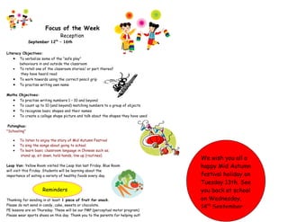 Focus of the Week
                                 Reception
              September 12  th
                                 – 16th

Literacy Objectives:
    • To verbalize some of the “safe play”
       behaviours in and outside the classroom
    • To retell one of the classroom stories/ or part thereof
        they have heard read
    • To work towards using the correct pencil grip
    • To practise writing own name

Maths Objectives:
   • To practise writing numbers 1 – 10 and beyond
   • To count up to 10 (and beyond) matching numbers to a group of objects
   • To recognise basic shapes and their names
   • To create a collage shape picture and talk about the shapes they have used

 Putonghua:
"Schooling"

   •   To listen to enjoy the story of Mid Autumn Festival
   •   To sing the songs about going to school.
   •   To learn basic classroom language in Chinese such as;
       stand up, sit down, hold hands, line up (routines)
                                                                                  We wish you all a
Leap Van: Yellow Room visited the Leap Van last Friday. Blue Room                 happy Mid Autumn
will visit this Friday. Students will be learning about the
importance of eating a variety of healthy foods every day.                        festival holiday on
                                                                                  Tuesday 13th. See
                     Reminders                                                    you back at school
Thanking for sending in at least 1 piece of fruit for snack.                      on Wednesday,
Please do not send in candy, cake, sweets or chocolate.
PE lessons are on Thursday. These will be our PMP (perceptual motor program)
                                                                                  14th September.
Please wear sports shoes on this day. Thank you to the parents for helping out!
 