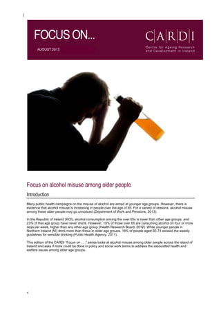 1
AUGUST 2013
Focus on alcohol misuse among older people
Introduction
Many public health campaigns on the misuse of alcohol are aimed at younger age groups. However, there is
evidence that alcohol misuse is increasing in people over the age of 65. For a variety of reasons, alcohol misuse
among these older people may go unnoticed (Department of Work and Pensions, 2013).
In the Republic of Ireland (ROI), alcohol consumption among the over 65s is lower than other age groups, and
23% of that age group have never drank. However, 10% of those over 65 are consuming alcohol on four or more
days per week, higher than any other age group (Health Research Board, 2012). While younger people in
Northern Ireland (NI) drink more than those in older age groups, 16% of people aged 60-74 exceed the weekly
guidelines for sensible drinking (Public Health Agency, 2011).
This edition of the CARDI “Focus on . . .” series looks at alcohol misuse among older people across the island of
Ireland and asks if more could be done in policy and social work terms to address the associated health and
welfare issues among older age groups.
 