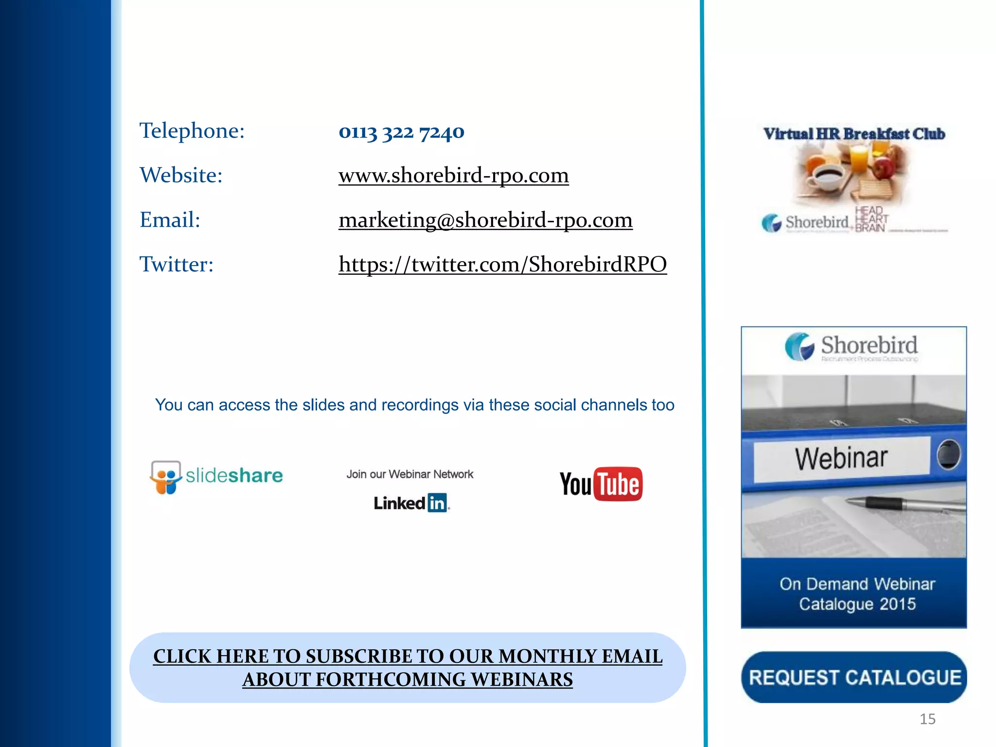15
Telephone: 0113 322 7240
Website: www.shorebird-rpo.com
Email: marketing@shorebird-rpo.com
Twitter: https://twitter.com/ShorebirdRPO
You can access the slides and recordings via these social channels too
CLICK HERE TO SUBSCRIBE TO OUR MONTHLY EMAIL
ABOUT FORTHCOMING WEBINARS
 
