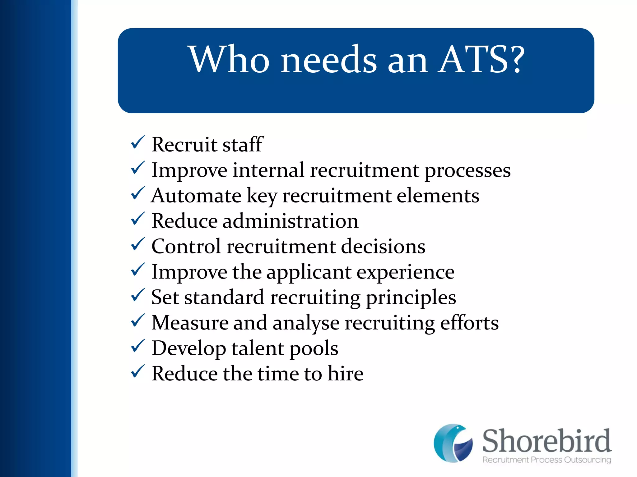 7
Who needs an ATS?
 Recruit staff
 Improve internal recruitment processes
 Automate key recruitment elements
 Reduce administration
 Control recruitment decisions
 Improve the applicant experience
 Set standard recruiting principles
 Measure and analyse recruiting efforts
 Develop talent pools
 Reduce the time to hire
 
