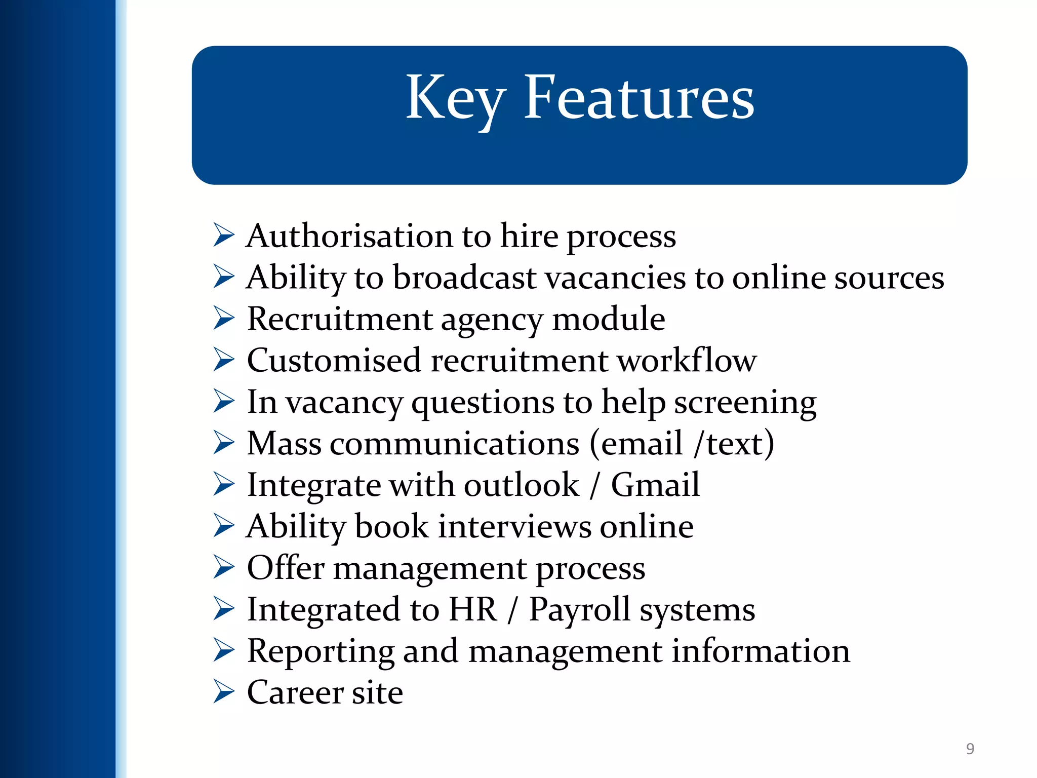 9
Key Features
 Authorisation to hire process
 Ability to broadcast vacancies to online sources
 Recruitment agency module
 Customised recruitment workflow
 In vacancy questions to help screening
 Mass communications (email /text)
 Integrate with outlook / Gmail
 Ability book interviews online
 Offer management process
 Integrated to HR / Payroll systems
 Reporting and management information
 Career site
 