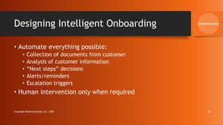 Designing Intelligent Onboarding
• Automate everything possible:
• Collection of documents from customer
• Analysis of customer information
• “Next steps” decisions
• Alerts/reminders
• Escalation triggers
• Human intervention only when required
Copyright Kemsley Design Ltd., 2020 24
 