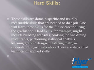  These skills are domain specific and usually
measurable skills that are needed to do a job. One
will learn these skills for the future career during
the graduation. Hard skills, for example, might
include building websites, cooking for fine dining
restaurants, performing statistical analysis,
learning graphic design, mastering math, or
understanding art restoration. These are also called
technical or applied skills.

 
