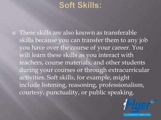  These skills are also known as transferable
skills because you can transfer them to any job
you have over the course of your career. You
will learn these skills as you interact with
teachers, course materials, and other students
during your courses or through extracurricular
activities. Soft skills, for example, might
include listening, reasoning, professionalism,
courtesy, punctuality, or public speaking.
 