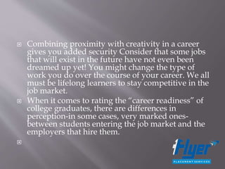  Combining proximity with creativity in a career
gives you added security Consider that some jobs
that will exist in the future have not even been
dreamed up yet! You might change the type of
work you do over the course of your career. We all
must be lifelong learners to stay competitive in the
job market.
 When it comes to rating the “career readiness” of
college graduates, there are differences in
perception-in some cases, very marked ones-
between students entering the job market and the
employers that hire them.

 