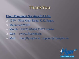 Flyer Placement Services Pvt Ltd.,
 134th - First Main Road, K.K.Nagar,
 Madurai-625020.
 Mobile : 95970 82690,73977 16044
 Web : www.flyerjobs.in
 Mail : hr@flyerjobs.in , support@flyerjobs.in
 