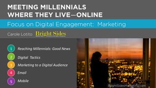 1
Focus on Digital Engagement: Marketing
1 Reaching Millennials: Good News
2 Digital Tactics
3 Marketing to a Digital Audience
MEETING MILLENNIALS
WHERE THEY LIVE—ONLINE
4 Email
5 Mobile
Carole Lotito
BrightSidesMarketing.com
 