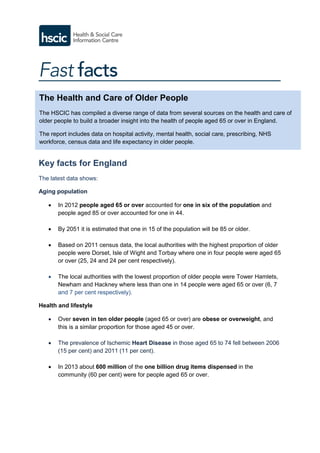 Key facts for England
The latest data shows:
Aging population
 In 2012 people aged 65 or over accounted for one in six of the population and
people aged 85 or over accounted for one in 44.
 By 2051 it is estimated that one in 15 of the population will be 85 or older.
 Based on 2011 census data, the local authorities with the highest proportion of older
people were Dorset, Isle of Wight and Torbay where one in four people were aged 65
or over (25, 24 and 24 per cent respectively).
 The local authorities with the lowest proportion of older people were Tower Hamlets,
Newham and Hackney where less than one in 14 people were aged 65 or over (6, 7
and 7 per cent respectively).
Health and lifestyle
 Over seven in ten older people (aged 65 or over) are obese or overweight, and
this is a similar proportion for those aged 45 or over.
 The prevalence of Ischemic Heart Disease in those aged 65 to 74 fell between 2006
(15 per cent) and 2011 (11 per cent).
 In 2013 about 600 million of the one billion drug items dispensed in the
community (60 per cent) were for people aged 65 or over.
The Health and Care of Older People
The HSCIC has compiled a diverse range of data from several sources on the health and care of
older people to build a broader insight into the health of people aged 65 or over in England.
The report includes data on hospital activity, mental health, social care, prescribing, NHS
workforce, census data and life expectancy in older people.
 