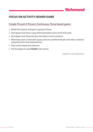 Photocopiable – Teacher’s copyFOA-EM
FOCUS ON ACTIVITY: BOARD GAME
Simple Present X Present Continuous Tense board game:
•	 Divide the students into pairs or groups of three.
•	 Each group must have a copy of the board game and a set of verb cards.
•	 Each player must throw the dice and make a correct sentence.
•	 When they reach a“verb card”square, pick one card from the pile and make a sentence
using that verb in the required tense.
•	 They cannot repeat the sentences.
•	 The first player to reach Finish! is the winner.
Adapted from: www.vanda51pro.com
 