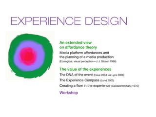 EXPERIENCE DESIGN
       An extended view
       on affordance theory
       Media platform affordances and
       the planning of a media production
       (Ecological, visual perception—J. J. Gibson 1986)


       The value of the experiences
       The DNA of the event         (Have 2004 via Lyck 2008)

       The Experience Compass             (Lund 2005)

       Creating a flow in the experience           (Csikszentmihalyi 1975)

       Workshop
 