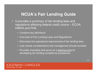 10
NCUA’s Fair Lending Guide
• It provides a summary of fair lending laws and
regulations affecting federal credit unions – ECOA,
HMDA and FHA
• Contains key definitions
• Overview of Fair Lending Laws and Regulations
• Discusses the operational requirements of fair lending laws
• Lists review considerations that management should consider
• Provides checklists that serve as a starting point for
developing fair lending compliance procedures
 