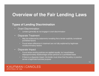 14
Overview of the Fair Lending Laws
Types of Lending Discrimination
• Overt Discrimination
• Lenders generally do not engage in overt discrimination
• Disparate Treatment
• May be evidenced by statements revealing that a lender explicitly considered
prohibited factors
• Found where difference in treatment are not fully explained by legitimate
nondiscriminatory factors
• Disparate Impact
• Found where lending policies are applied equally, but nevertheless
disproportionately disadvantage certain persons on a prohibited basis
• If there is a disparate impact, the lender must show that the policy or practice
serves a legitimate business purpose
 