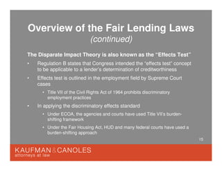 15
Overview of the Fair Lending Laws
(continued)
The Disparate Impact Theory is also known as the “Effects Test”
• Regulation B states that Congress intended the “effects test” concept
to be applicable to a lender’s determination of creditworthiness
• Effects test is outlined in the employment field by Supreme Court
cases
• Title VII of the Civil Rights Act of 1964 prohibits discriminatory
employment practices
• In applying the discriminatory effects standard
• Under ECOA, the agencies and courts have used Title VII’s burden-
shifting framework
• Under the Fair Housing Act, HUD and many federal courts have used a
burden-shifting approach
 