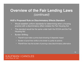 16
Overview of the Fair Lending Laws
(continued)
HUD’s Proposed Rule on Discriminatory Effects Standard
• Would establish uniform standards for determining when a housing
practice with a discriminatory effect violates the Fair Housing Act
• The standard would be the same under both the ECOA and the Fair
Housing Act
• Burden Shifting:
• Plaintiff must make a prima facie showing of disparate impact
• Burden of proof then shifts to the lender to justify its actions
• Plaintiff then has the burden of proving a less discriminatory alternative
 