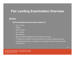 18
Fair Lending Examination Overview
ECOA
• ECOA prohibits discrimination based on:
• Race or Color
• Religion
• National Origin
• Sex / Gender
• Marital Status
• Age (provided the applicant has the capacity to contract)
• The applicant’s receipt of income derived from any public assistance program
• The applicant’s exercise, in good faith, of any rights under the Consumer Credit
Protection Act
 