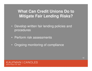 19
What Can Credit Unions Do to
Mitigate Fair Lending Risks?
• Develop written fair lending policies and
procedures
• Perform risk assessments
• Ongoing monitoring of compliance
 
