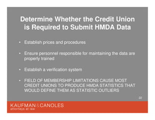 22
Determine Whether the Credit Union
is Required to Submit HMDA Data
• Establish prices and procedures
• Ensure personnel responsible for maintaining the data are
properly trained
• Establish a verification system
• FIELD OF MEMBERSHIP LIMITATIONS CAUSE MOST
CREDIT UNIONS TO PRODUCE HMDA STATISTICS THAT
WOULD DEFINE THEM AS STATISTIC OUTLIERS
 