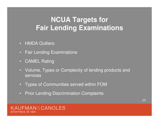 23
NCUA Targets for
Fair Lending Examinations
• HMDA Outliers
• Fair Lending Examinations
• CAMEL Rating
• Volume, Types or Complexity of lending products and
services
• Types of Communities served within FOM
• Prior Lending Discrimination Complaints
 