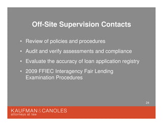 24
Off-Site Supervision Contacts
• Review of policies and procedures
• Audit and verify assessments and compliance
• Evaluate the accuracy of loan application registry
• 2009 FFIEC Interagency Fair Lending
Examination Procedures
 