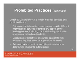 26
Prohibited Practices (continued)
Under ECOA and/or FHA, a lender may not, because of a
prohibited factor:
• Fail to provide information or services or provide different
information or services regarding any aspect of the
lending process, including credit availability, application
procedures, or lending standards
• Discourage or selectively encourage applicants with
respect to inquiries about or applications for credit
• Refuse to extend credit or use different standards in
determining whether to extend credit
 
