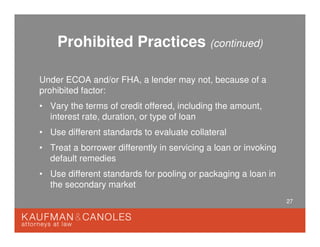 27
Prohibited Practices (continued)
Under ECOA and/or FHA, a lender may not, because of a
prohibited factor:
• Vary the terms of credit offered, including the amount,
interest rate, duration, or type of loan
• Use different standards to evaluate collateral
• Treat a borrower differently in servicing a loan or invoking
default remedies
• Use different standards for pooling or packaging a loan in
the secondary market
 